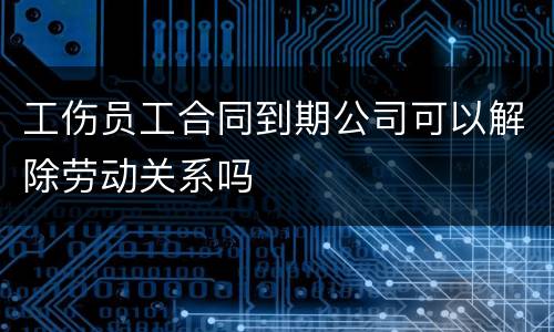 工伤员工合同到期公司可以解除劳动关系吗