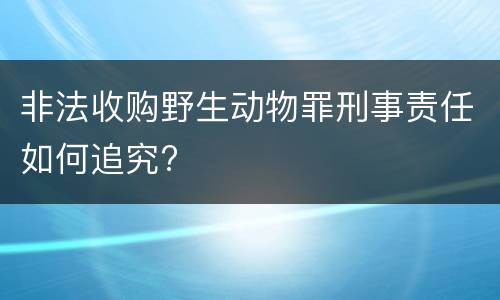 非法收购野生动物罪刑事责任如何追究?