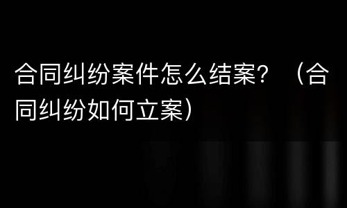 合同纠纷案件怎么结案？（合同纠纷如何立案）