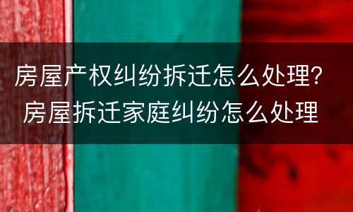房屋产权纠纷拆迁怎么处理？ 房屋拆迁家庭纠纷怎么处理