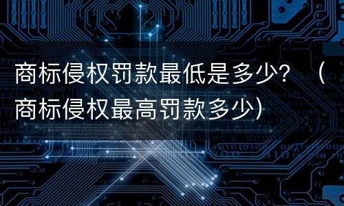 商标侵权罚款最低是多少？（商标侵权最高罚款多少）