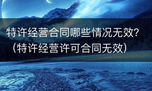 特许经营合同哪些情况无效？（特许经营许可合同无效）