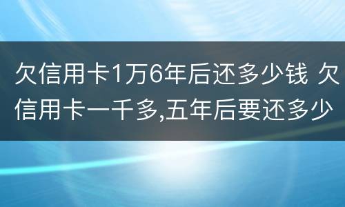 欠信用卡1万6年后还多少钱 欠信用卡一千多,五年后要还多少
