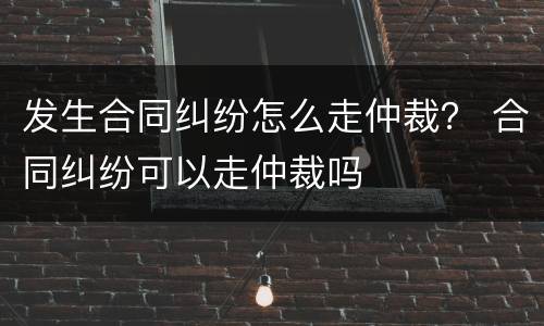 发生合同纠纷怎么走仲裁？ 合同纠纷可以走仲裁吗