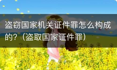 盗窃国家机关证件罪怎么构成的?（盗取国家证件罪）