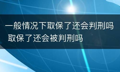 一般情况下取保了还会判刑吗 取保了还会被判刑吗