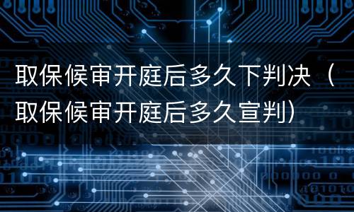 取保候审开庭后多久下判决（取保候审开庭后多久宣判）