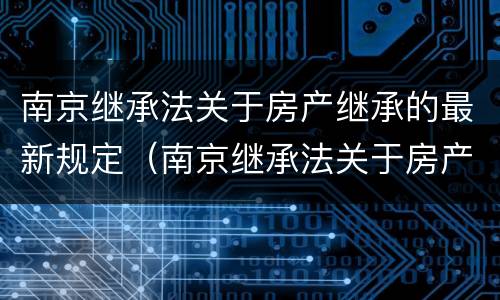 南京继承法关于房产继承的最新规定（南京继承法关于房产继承的最新规定解读）