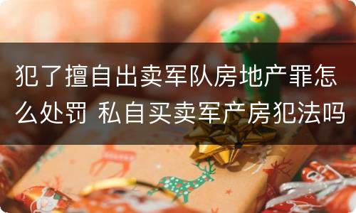 犯了擅自出卖军队房地产罪怎么处罚 私自买卖军产房犯法吗?