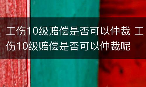 工伤10级赔偿是否可以仲裁 工伤10级赔偿是否可以仲裁呢