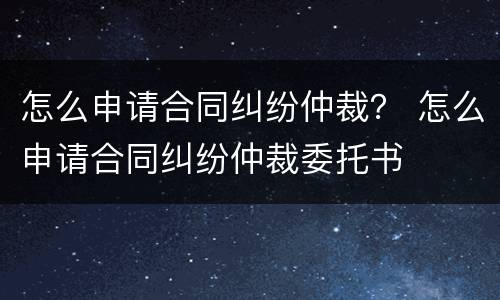 怎么申请合同纠纷仲裁？ 怎么申请合同纠纷仲裁委托书