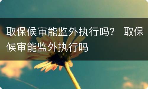 取保候审能监外执行吗？ 取保候审能监外执行吗