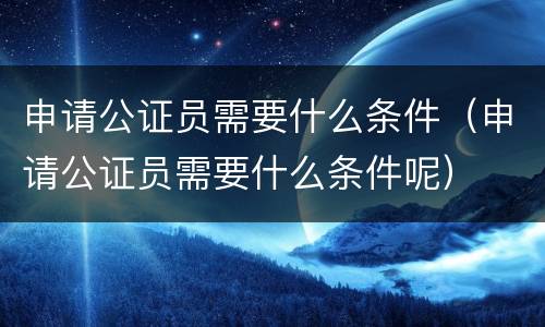 申请公证员需要什么条件（申请公证员需要什么条件呢）
