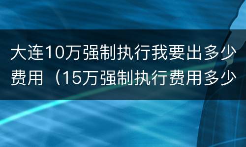 大连10万强制执行我要出多少费用（15万强制执行费用多少）