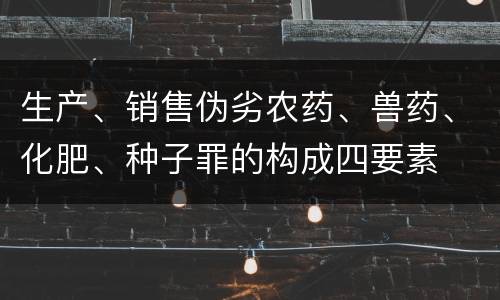生产、销售伪劣农药、兽药、化肥、种子罪的构成四要素