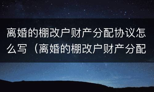 离婚的棚改户财产分配协议怎么写（离婚的棚改户财产分配协议怎么写的）