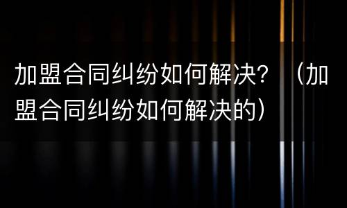 加盟合同纠纷如何解决？（加盟合同纠纷如何解决的）