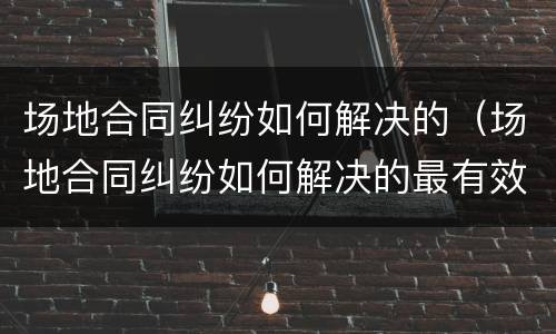 场地合同纠纷如何解决的（场地合同纠纷如何解决的最有效）