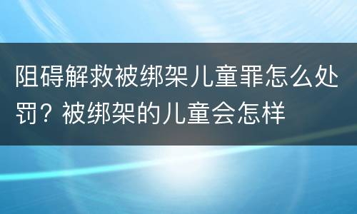 阻碍解救被绑架儿童罪怎么处罚? 被绑架的儿童会怎样