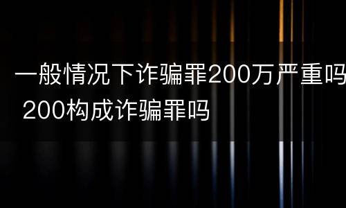 一般情况下诈骗罪200万严重吗 200构成诈骗罪吗