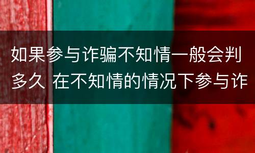 如果参与诈骗不知情一般会判多久 在不知情的情况下参与诈骗,会被判刑吗?