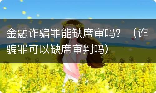 金融诈骗罪能缺席审吗？（诈骗罪可以缺席审判吗）