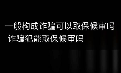 一般构成诈骗可以取保候审吗 诈骗犯能取保候审吗
