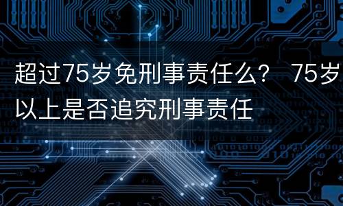 超过75岁免刑事责任么？ 75岁以上是否追究刑事责任