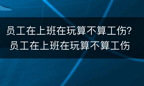 员工在上班在玩算不算工伤？ 员工在上班在玩算不算工伤