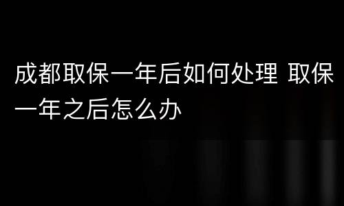 成都取保一年后如何处理 取保一年之后怎么办