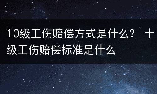 10级工伤赔偿方式是什么？ 十级工伤赔偿标准是什么