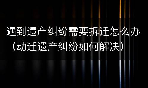遇到遗产纠纷需要拆迁怎么办（动迁遗产纠纷如何解决）