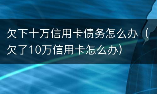 欠下十万信用卡债务怎么办（欠了10万信用卡怎么办）