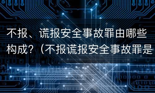 不报、谎报安全事故罪由哪些构成?（不报谎报安全事故罪是指）