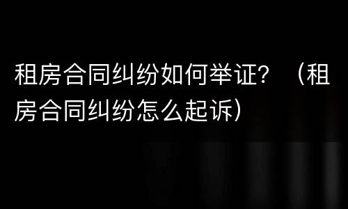 租房合同纠纷如何举证？（租房合同纠纷怎么起诉）