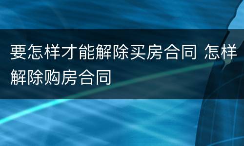 要怎样才能解除买房合同 怎样解除购房合同