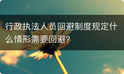 行政执法人员回避制度规定什么情形需要回避？