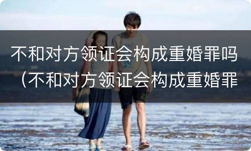 不和对方领证会构成重婚罪吗（不和对方领证会构成重婚罪吗）