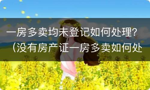 一房多卖均未登记如何处理？（没有房产证一房多卖如何处理）