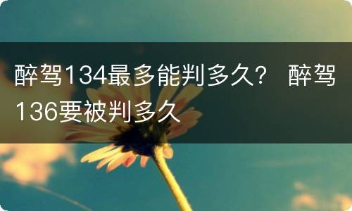 醉驾134最多能判多久？ 醉驾136要被判多久