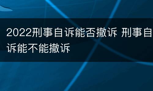 2022刑事自诉能否撤诉 刑事自诉能不能撤诉