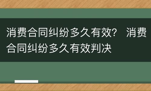 消费合同纠纷多久有效？ 消费合同纠纷多久有效判决