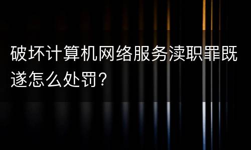 破坏计算机网络服务渎职罪既遂怎么处罚?