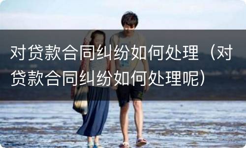 对贷款合同纠纷如何处理（对贷款合同纠纷如何处理呢）