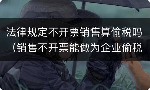 法律规定不开票销售算偷税吗（销售不开票能做为企业偷税的依据）