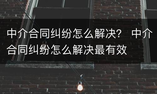 中介合同纠纷怎么解决？ 中介合同纠纷怎么解决最有效