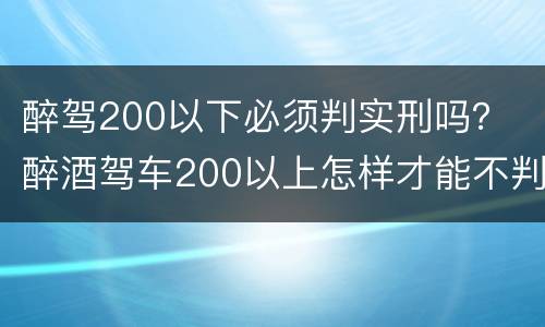 醉驾200以下必须判实刑吗？ 醉酒驾车200以上怎样才能不判实刑