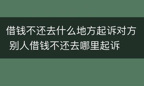 借钱不还去什么地方起诉对方 别人借钱不还去哪里起诉