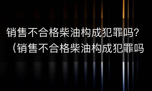 销售不合格柴油构成犯罪吗？（销售不合格柴油构成犯罪吗判几年）