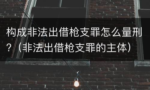 构成非法出借枪支罪怎么量刑?（非法出借枪支罪的主体）